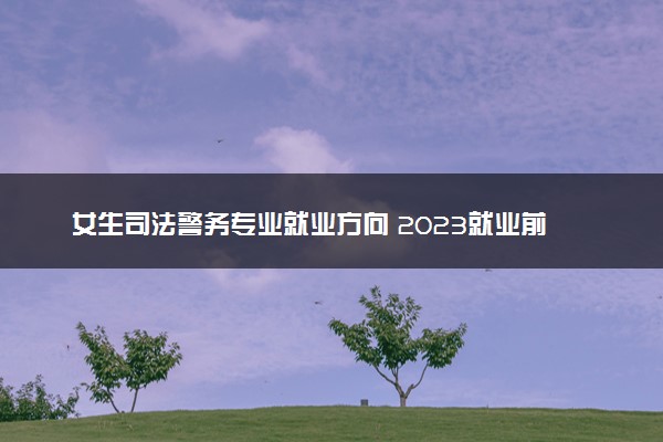 女生司法警务专业就业方向 2023就业前景好吗