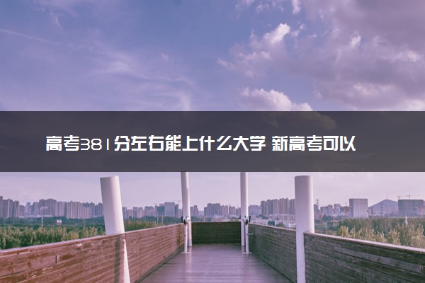 高考381分左右能上什么大学 新高考可以报考的公办院校