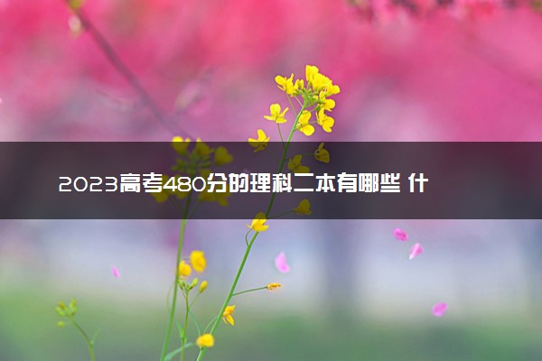 2023高考480分的理科二本有哪些 什么二本值得报