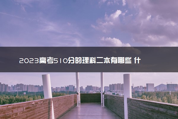 2023高考510分的理科二本有哪些 什么二本值得报