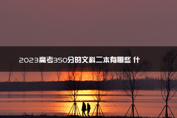 2023高考350分的文科二本有哪些 什么二本值得报