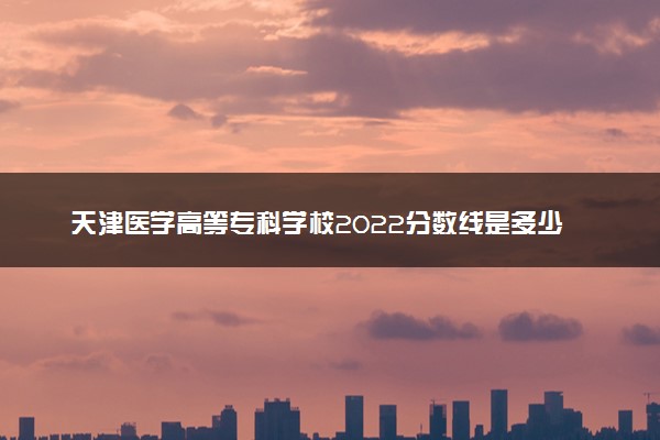 天津医学高等专科学校2022分数线是多少 各省录取最低位次