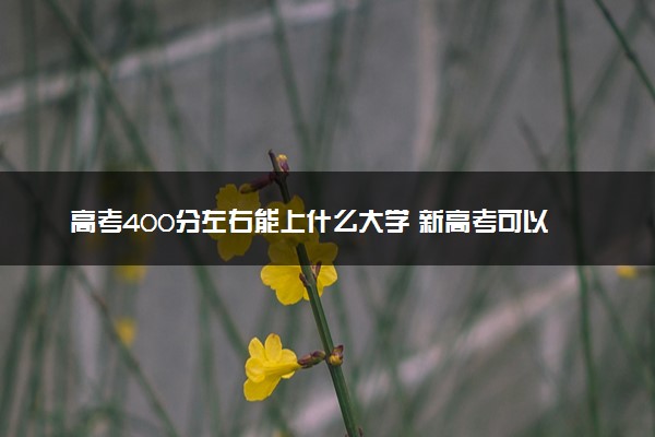 高考400分左右能上什么大学 新高考可以报考的公办院校