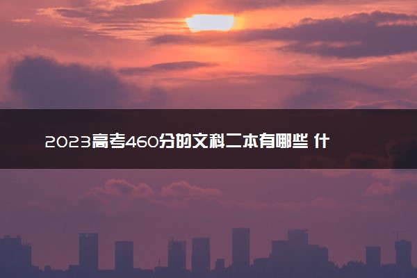 2023高考460分的文科二本有哪些 什么二本值得报