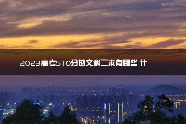 2023高考510分的文科二本有哪些 什么二本值得报
