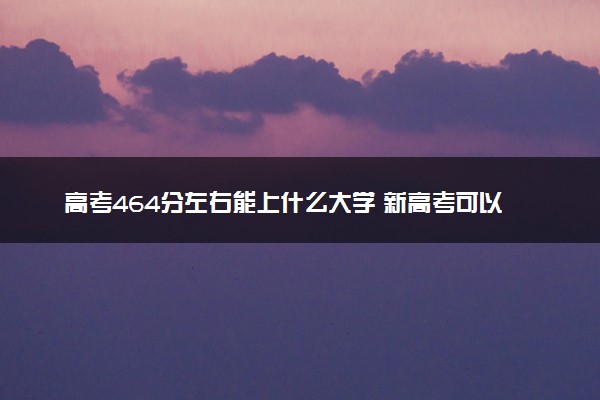 高考464分左右能上什么大学 新高考可以报考的公办院校
