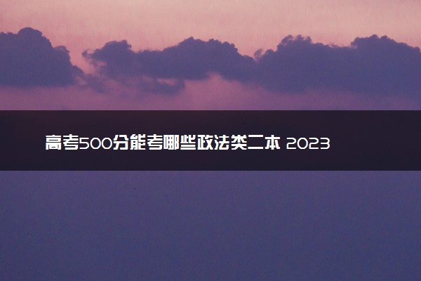 高考500分能考哪些政法类二本 2023值得上的二本