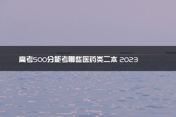 高考500分能考哪些医药类二本 2023值得上的二本