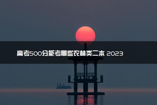 高考500分能考哪些农林类二本 2023值得上的二本