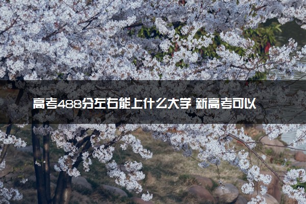 高考488分左右能上什么大学 新高考可以报考的公办院校