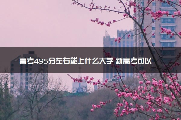 高考495分左右能上什么大学 新高考可以报考的公办院校