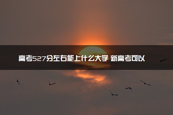高考527分左右能上什么大学 新高考可以报考的公办院校