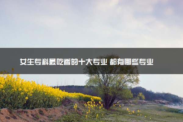 女生专科最吃香的十大专业 都有哪些专业