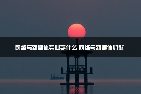 网络与新媒体专业学什么 网络与新媒体好就业吗