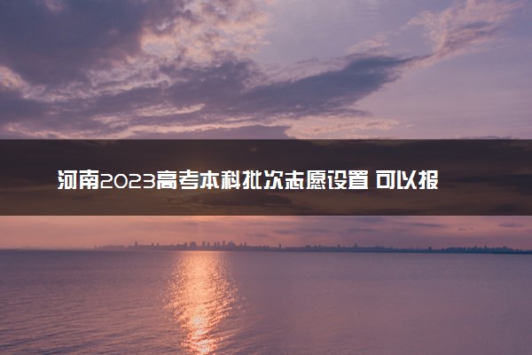 河南2023高考本科批次志愿设置 可以报几所大学