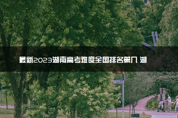 最新2023湖南高考难度全国排名第几 湖南高考难度预测