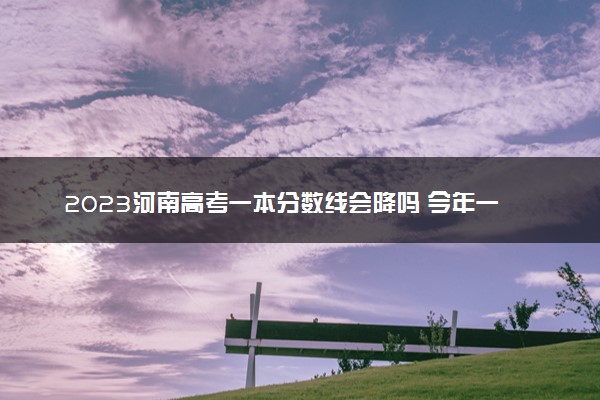 2023河南高考一本分数线会降吗 今年一本分数线预测