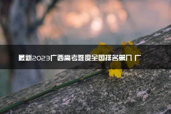 最新2023广西高考难度全国排名第几 广西高考难度预测