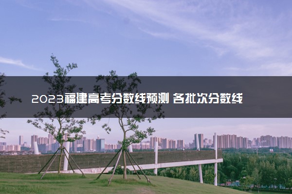 2023福建高考分数线预测 各批次分数线预计是多少