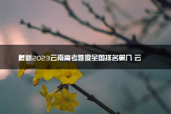 最新2023云南高考难度全国排名第几 云南高考难度预测