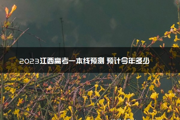2023江西高考一本线预测 预计今年多少分能上一本