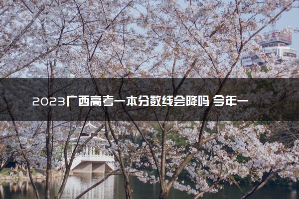 2023广西高考一本分数线会降吗 今年一本分数线预测