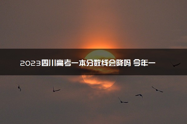 2023四川高考一本分数线会降吗 今年一本分数线预测