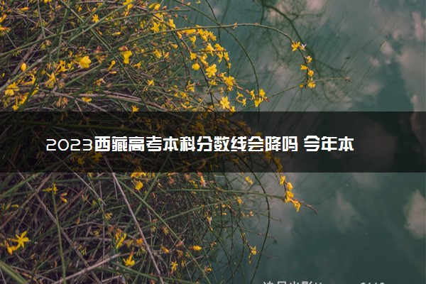 2023西藏高考本科分数线会降吗 今年本科分数线预测