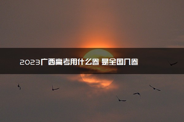 2023广西高考用什么卷 是全国几卷
