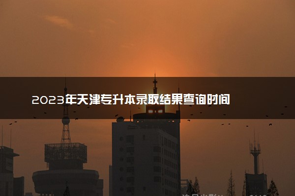 2023年天津专升本录取结果查询时间  什么时候出结果