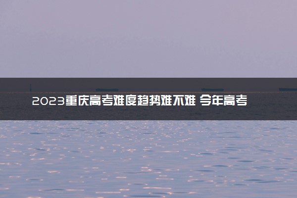 2023重庆高考难度趋势难不难 今年高考会更难吗
