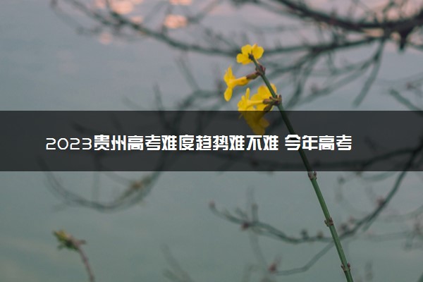 2023贵州高考难度趋势难不难 今年高考会更难吗