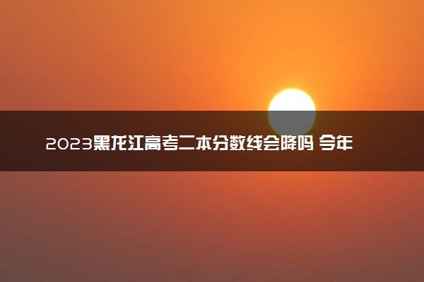 2023黑龙江高考二本分数线会降吗 今年二本分数线预测