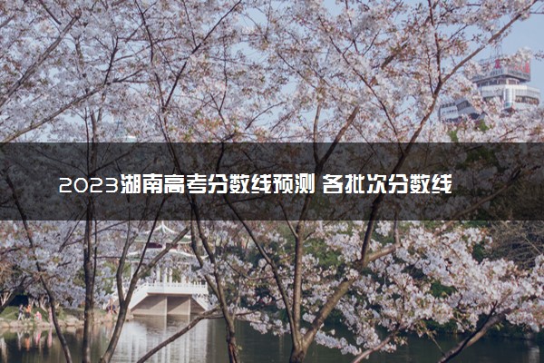 2023湖南高考分数线预测 各批次分数线预计是多少