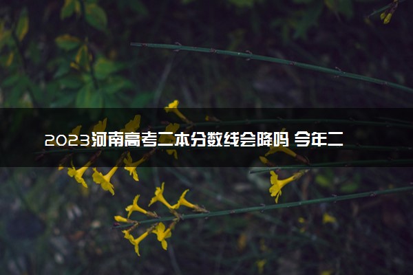 2023河南高考二本分数线会降吗 今年二本分数线预测