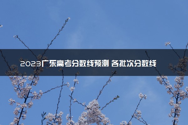 2023广东高考分数线预测 各批次分数线预计是多少