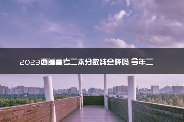 2023西藏高考二本分数线会降吗 今年二本分数线预测