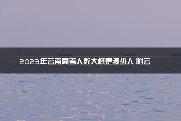 2023年云南高考人数大概是多少人 附云南省历年高考人数