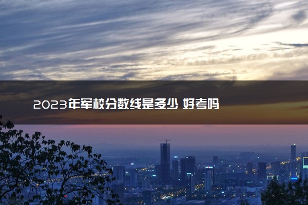 2023年军校分数线是多少 好考吗