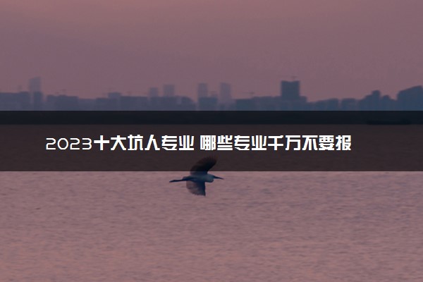 2023十大坑人专业 哪些专业千万不要报