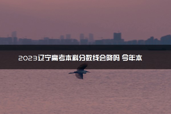 2023辽宁高考本科分数线会降吗 今年本科分数线预测