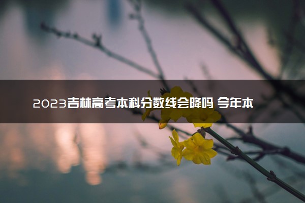 2023吉林高考本科分数线会降吗 今年本科分数线预测