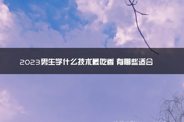 2023男生学什么技术最吃香 有哪些适合男生学的专业
