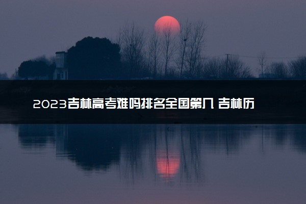 2023吉林高考难吗排名全国第几 吉林历年高考难度趋势