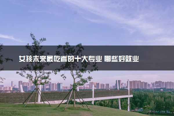 女孩未来最吃香的十大专业 哪些好就业