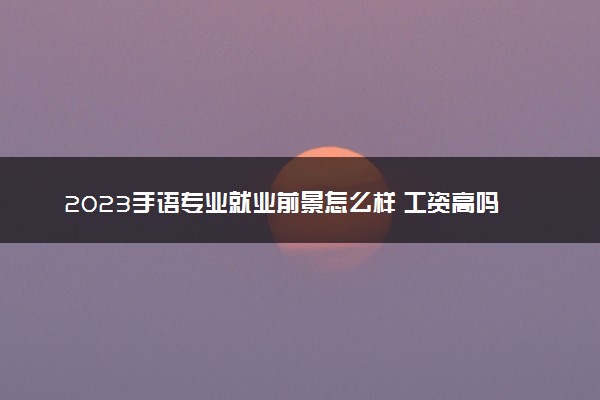 2023手语专业就业前景怎么样 工资高吗