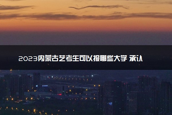 2023内蒙古艺考生可以报哪些大学 承认统考/联考成绩的院校