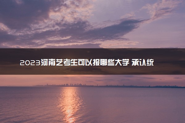 2023河南艺考生可以报哪些大学 承认统考/联考成绩的院校
