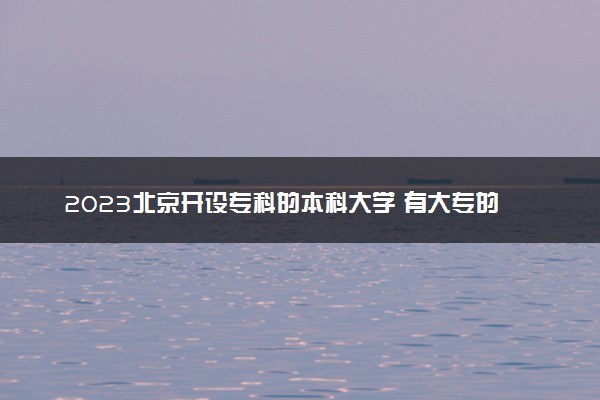2023北京开设专科的本科大学 有大专的本科院校