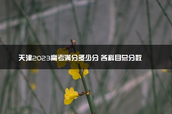 天津2023高考满分多少分 各科目总分数